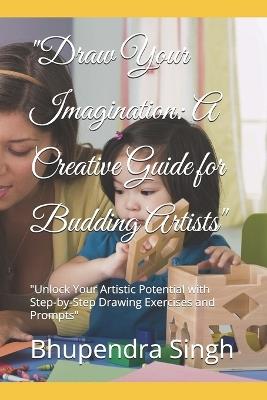 "Draw Your Imagination: A Creative Guide for Budding Artists" "Unlock Your Artistic Potential with Step-by-Step Drawing Exercises and Prompts" - Bhupendra Singh - cover