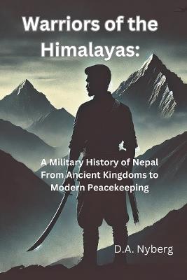 Warriors of the Himalayas: A Military History of Nepal From Ancient Kingdoms to Modern Peacekeeping - D A Nyberg - cover