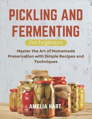 Pickling and Fermenting For Beginners: Master the Art of Homemade Preservation with Simple Recipes and Techniques - Amelia Hart - cover