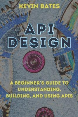 API Design: A Beginner's Guide to Understanding, Building, and Using APIs - Kevin Bates - cover