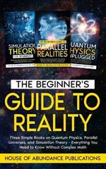 The Beginner's Guide to Reality: Three Simple Books on Quantum Physics, Parallel Universes, and Simulation Theory - Everything You Need to Know Without Complex Math