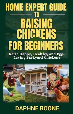 Home Expert Guide to Raising Chickens for Beginners: Raise Happy, Healthy, and Egg-Laying Backyard Chickens - Daphne Boone - cover