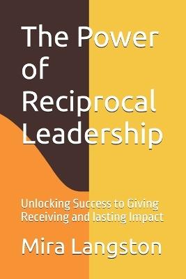 The Power of Reciprocal Leadership: Unlocking Success to Giving Receiving and lasting Impact - Mira J Langston - cover