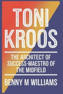 Toni Kroos: The Architect of Success-Maestro of the Midfield - Benny M Williams - cover