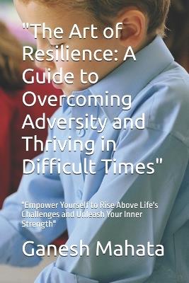 "The Art of Resilience: A Guide to Overcoming Adversity and Thriving in Difficult Times" "Empower Yourself to Rise Above Life's Challenges and Unleash Your Inner Strength" - Ganesh Mahata - cover