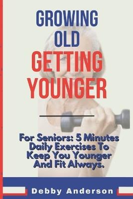 Growing Old, Getting Younger: For Seniors: 5 Minutes Daily Exercises To Keep You Younger And Fit Always. - Debby Anderson - cover