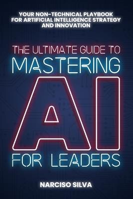 The Ultimate Guide to Mastering AI for Leaders: Your Non-technical Playbook for Artificial Intelligence Strategy and Innovation - Narciso Silva - cover