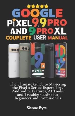 Google Pixel 9, 9 Pro and 9 Pro XL Complete User Manual: The Ultimate Guide to Mastering the Pixel 9 Series, Expert Tips Android 14 Features, AI Tools and Troubleshooting for Beginners & Professionals - Sienna Byte - cover