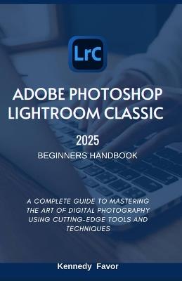 Adobe Photoshop Lightroom Classic 2025 Beginners Handbook: A Complete Guide to Mastering the Art of Digital Photography Using Cutting-Edge Tools and Techniques - Kennedy Favor - cover