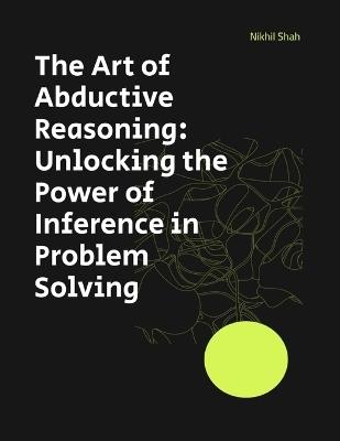 The Art of Abductive Reasoning: Unlocking the Power of Inference in Problem Solving - Sean Shah,Sony Shah,Rushil Shah - cover