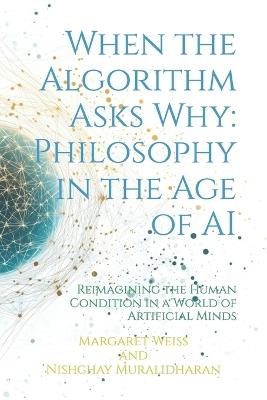 When the Algorithm Asks Why: Philosophy in the Age of AI: Reimagining the Human Condition in a World of Artificial Minds - Nishchay Muralidharan,Margaret Weiss - cover