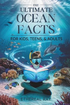 The Ultimate Ocean Facts for Kids, Teens, & Adults: Dive Into Underwater Wonders, Discover Mind-Blowing Creatures, Phenomena, Records, Inventions, and the Mysteries of the Deep! - Ethereal Ray - cover
