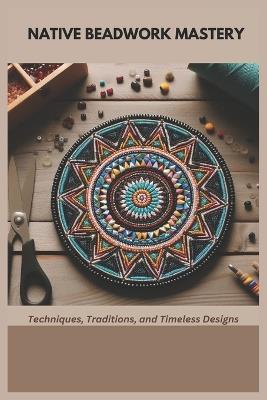Native Beadwork Mastery: Techniques, Traditions, and Timeless Designs - Mary Penn - cover