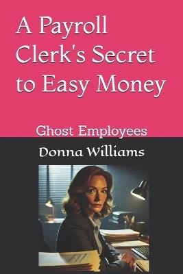 A Payroll Clerk's Secret to Easy Money: Ghost Employees - Donna Williams - cover