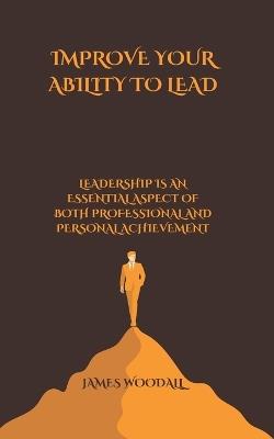 Improve Your Ability to Lead: Leadership Is an Essential Aspect of Both Professional and Personal Achievement - James Woodall - cover