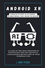 Android XR: Google's New AI Glasses - Everything You Need to Know: A Guide to the Next Frontier of Technology and the Artificial Intelligence Revolution in Your Everyday Life
