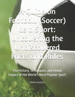 A Guide on Football (Soccer) as a Sport: Uncovering the Undiscovered Facts and Rules: The History, Techniques, and Global Impact of the World's Most Popular Sport
