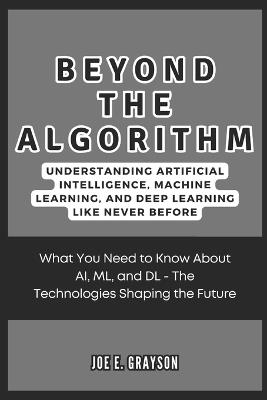 Beyond the Algorithm: Understanding Artificial Intelligence, Machine Learning, and Deep Learning Like Never Before: What You Need to Know About AI, ML, and DL - The Technologies Shaping the Future - Joe E Grayson - cover