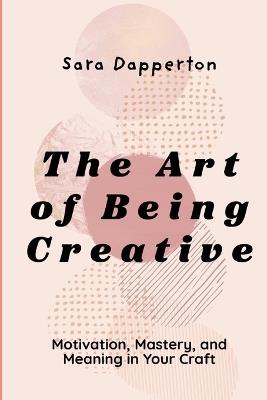 The Art of Being Creative: Motivation, Mastery, and Meaning in Your Craft - Sara Dapperton - cover