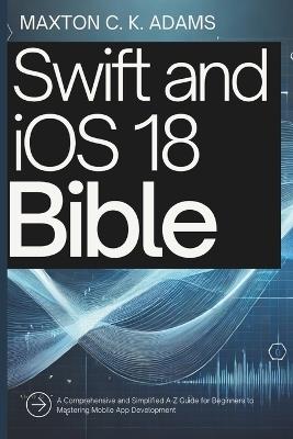 Swift and iOS 18 Bible: A Comprehensive and Simplified A-Z Guide for Beginners to Mastering Mobile App Development - Maxton C K Adams - cover