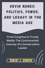Devin Nunes: Politics, Power, and Legacy in the Media Age: From Congress to Trump Media: The Controversial Journey of a Conservative Leader