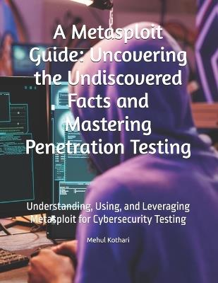 A Metasploit Guide: Uncovering the Undiscovered Facts and Mastering Penetration Testing: Understanding, Using, and Leveraging Metasploit for Cybersecurity Testing - Mehul Kothari - cover