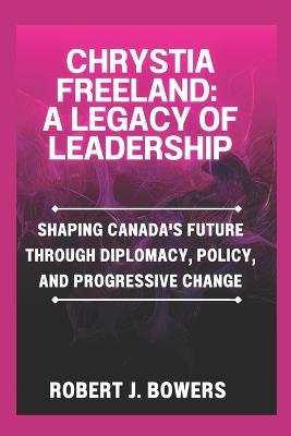 Chrystia Freeland: A Legacy of Leadership: Shaping Canada's Future Through Diplomacy, Policy, and Progressive Change - Robert J Bowers - cover