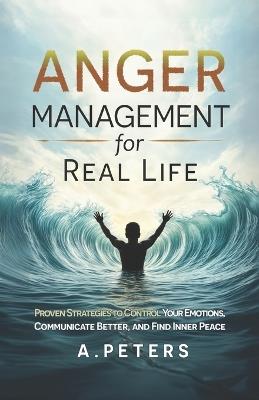 Anger Management for Real Life: Proven Strategies to Control Your Emotions, Communicate Better, and Find Inner Peace - A Peters - cover