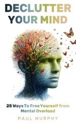 Declutter Your Mind: 25 Ways To Free Yourself from Mental Overload, Stop Worrying, Eliminate Stress, Overcome Anxiety, Build Positive Habits, and Focus on What Truly Matters Most