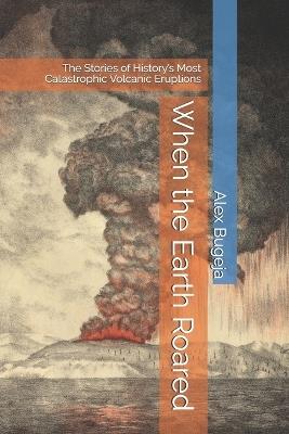 When the Earth Roared: The Stories of History's Most Catastrophic Volcanic Eruptions - Alex Bugeja - cover