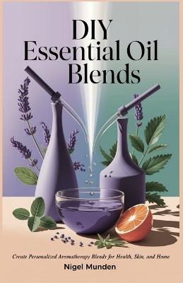 DIY Essential Oil Blends: Create Personalized Aromatherapy Blends for Health, Skin, and Home - Nigel Munden - cover
