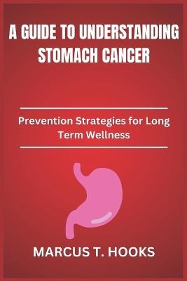 A Guide to Understanding Stomach Cancer: Prevention Strategies for Long Term Wellness - Marcus T Hooks - cover
