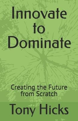 Innovate to Dominate: Creating the Future from Scratch - Tony Hicks - cover