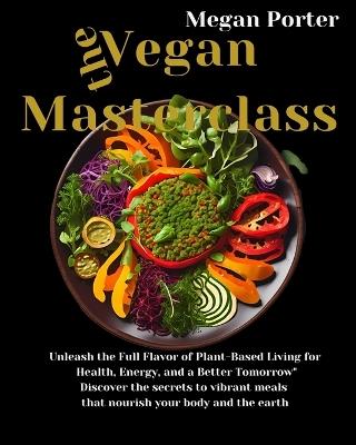 The Vegan Masterclass: Unleash the Full Flavor of Plant-Based Living for Health, Energy, and a Better Tomorrow Discover the secrets to vibrant meals that nourish your body and the earth. - Megan Porter - cover