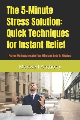 The 5-Minute Stress Solution: Quick Techniques for Instant Relief: Proven Methods to Calm Your Mind and Body in Minutes. - Maxwell Anthony - cover