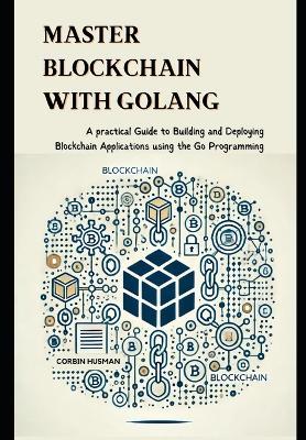 Master Blockchain with Golang: A practical Guide to Building and Deploying Blockchain Applications using the Go Programming - Corbin Husman - cover