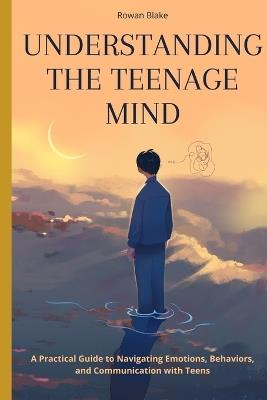 Understanding the Teenage Mind: A Practical Guide to Navigating Emotions, Behaviors, and Communication with Teens - Rowan Blake - cover