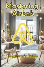 Mastering Airbnb: A Beginner's Guide to Marketing Your Property.: The Ultimate Guide to Hosting Success and Maximizing Bookings