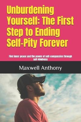 Unburdening Yourself: The First Step to Ending Self-Pity Forever: Find inner peace and the power of self-compassion through self-kindness - Maxwell Anthony - cover