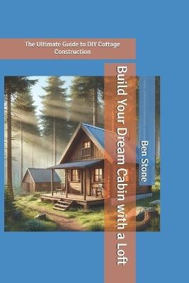 Build Your Dream Cabin with a Loft: The Ultimate Guide to DIY Cottage Construction - Ben Stone - cover