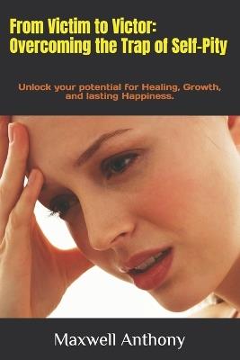 From Victim to Victor: Overcoming the Trap of Self-Pity: Unlock your potential for Healing, Growth, and lasting Happiness. - Maxwell Anthony - cover
