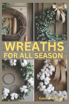 Wreaths for All Seasons: DIY Tutorials, Seasonal Themes, Holiday Decorations, Creative Wreath Techniques, Unique Materials, Budget-Friendly Tips, Eco-Friendly Designs, and 25 Beginner Projects - Cassian M Dray - cover