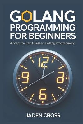 Golang Programming For Beginners: A Step-by-Step Guide to Golang Programming - Jaden Cross - cover
