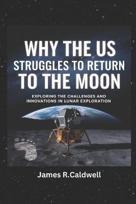 Why the US Struggles to Return to the moon.: Exploring the Challenges and Innovations in Lunar Exploration - James R Caldwell - cover