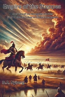 Empire of the Steppes: The Wars of the Mongolian Hordes From Nomadic Tribes to Global Conquerors - D A Nyberg - cover