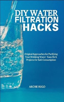 DIY Water Filtration Hacks: Original Approaches for Purifying Your Drinking Water + Easy Do-It Projects for Safe Consumption - Archie Hugo - cover