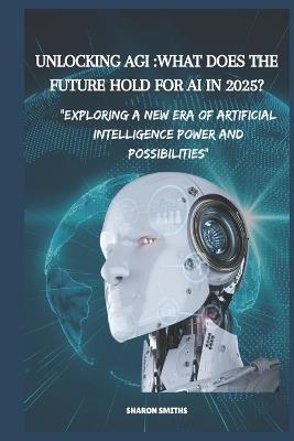 Unlocking AGI: WHAT DOES THE FUTURE HOLD FOR AI IN 2025?: Exploring a New Era of Artificial Intelligence Power and Possibilities" - Sharon Smiths - cover