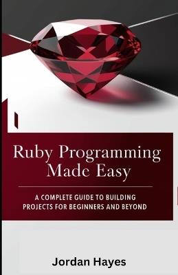 Ruby Programming Made Easy: A Complete Guide to Building Projects for Beginners and Beyond" - Jordan Hayes - cover