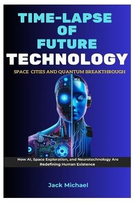 Time-Lapse Of Future Technology: Space Cities and Quantum Breakthroughs: How AI, Space Exploration, and Neurotechnology Are Redefining Human Existence - Jack Michael - cover