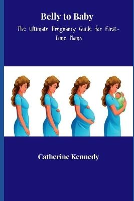 Belly to Baby: The Ultimate Pregnancy Guide for First-Time Moms - Catherine Kennedy - cover
